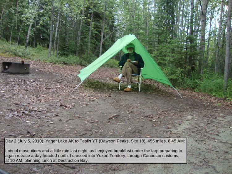 Day 2 (July 5, 2010): Yager Lake AK to Teslin YT (Dawson Peaks, Site 18), 455 miles. 8:45 AM: 

Lots of mosquitoes and a little rain last night, as I enjoyed breakfast under the tarp preparing to again retrace a day headed north. I crossed into Yukon Territory, through Canadian customs, at 10 AM, planning lunch at Destruction Bay.