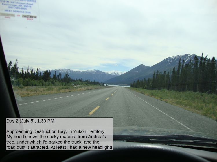 Day 2 (July 5), 1:30 PM

Approaching Destruction Bay, in Yukon Territory. My hood shows the sticky material from Andrea's tree, under which I'd parked the truck, and the road dust it attracted. At least I had a new headlight!