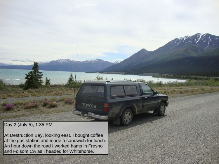 Day 2 (July 5), 1:35 PM

At Destruction Bay, looking east. I bought coffee at the gas station and made a sandwich for lunch. An hour down the road I worked hams in Fresno and Folsom CA as I headed for Whitehorse.