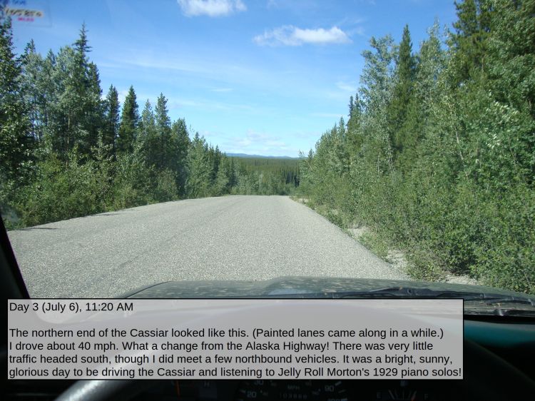Day 3 (July 6), 11:20 AM

The northern end of the Cassiar looked like this. (Painted lanes came along in a while.) I drove about 40 mph. What a change from the Alaska Highway! There was very little traffic headed south, though I did meet a few northbound vehicles. It was a bright, sunny, glorious day to be driving the Cassiar and listening to Jelly Roll Morton's 1929 piano solos!