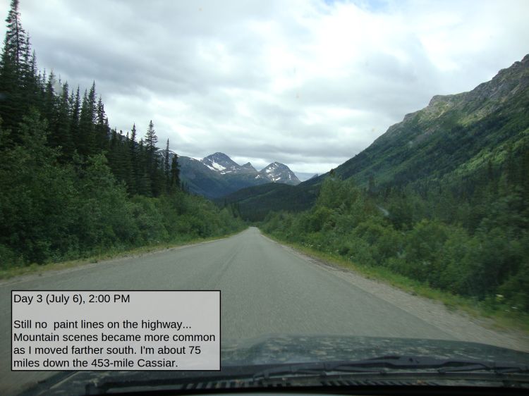 Day 3 (July 6), 2:00 PM

Still no  paint lines on the highway... Mountain scenes became more common as I moved farther south. I'm about 75 miles down the 453-mile Cassiar. 