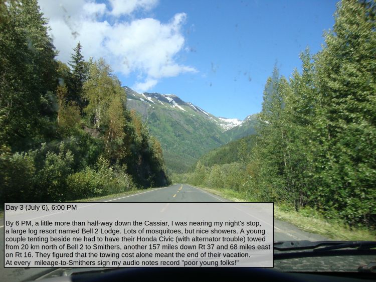 Day 3 (July 6), 6:00 PM

By 6 PM, a little more than half-way down the Cassiar, I was nearing my night's stop, a large log resort named Bell 2 Lodge because it's near the second (from the south) highway crossing of the Bell River. Lots of mosquitoes there, and a too-costly internet connection, but the fee did include use of nice showers. A nice young couple tenting beside me had to have their Honda Civic (with alternator trouble) towed from 20 km north of Bell 2 to Smithers, another 157 miles down Rt 37 and 68 miles east on Rt 16. They figured that the towing cost alone meant the end of their vacation. At every mileage-to-Smithers sign my audio notes record "poor young folks!"