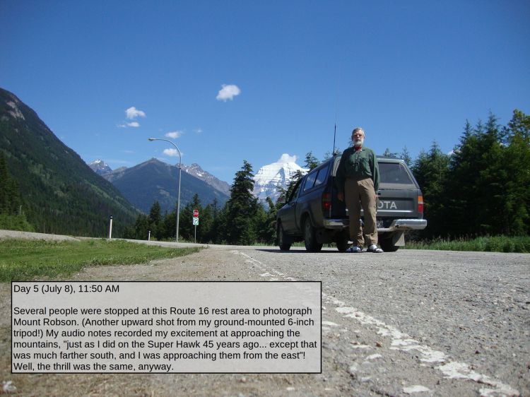 Day 5 (July 8), 11:50 AM

Several people were stopped at this Route 16 rest area to photograph Mount Robson. (Another upward shot from my ground-mounted 6-inch tripod!) My audio notes recorded my excitement at approaching the mountains, "just as I did on the Super Hawk 45 years ago... except that was much farther south, and I was approaching them from the east"! Well, the thrill was the same, anyway.