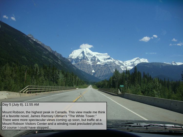 Day 5 (July 8), 11:55 AM

Mount Robson, the highest peak in Canada. This view made me think of a favorite novel, James Ramsey Ullman's "The White Tower." There were more spectacular views coming up soon, but traffic at a Mount Robson Visitors Center and a winding road precluded photos. Of course I could have stopped...
