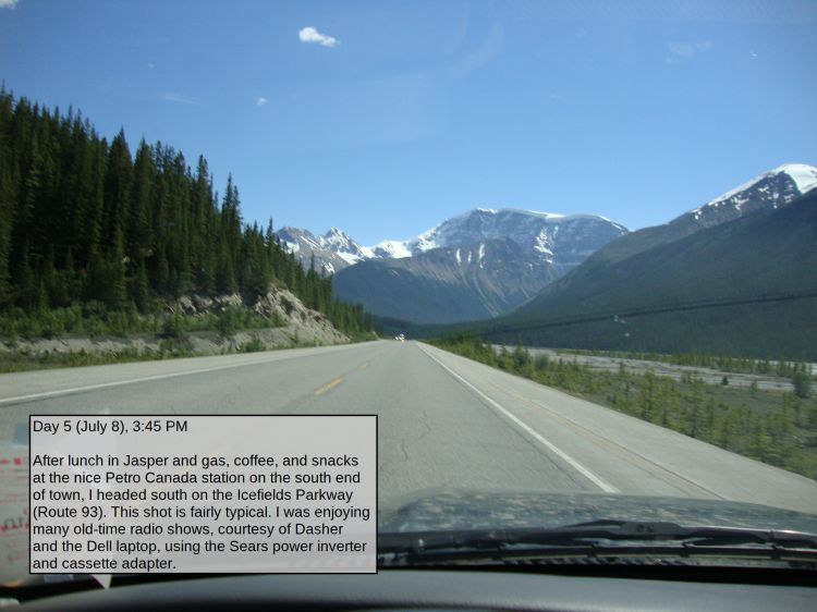 Day 5 (July 8), 3:45 PM

After lunch in Jasper and gas, coffee, and snacks at the nice Petro Canada station on the south end of town, I headed south on the Icefields Parkway (Route 93). This shot is fairly typical... and it really shows that sticky residue from Andrea's tree and its affiliated road dirt! Old-time radio shows, courtesy of Dasher and the Dell laptop, kept me amused when the scenery didn't.