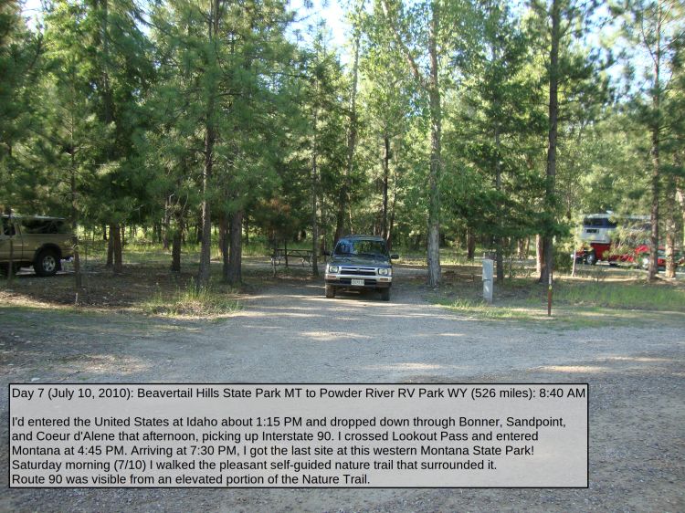 Day 7 (July 10, 2010): Beavertail Hills State Park MT to Powder River RV Park WY (526 miles): 8:40 AM

I'd entered the United States at Idaho about 1:15 PM and dropped down through Bonner, Sandpoint, and Coeur d'Alene that afternoon, picking up Interstate 90. I crossed Lookout Pass and entered Montana at 4:45 PM; the Continental Divide was there somewhere, I think. 
Arriving at 7:30 PM, I got the last site at this western Montana State Park! Saturday morning (7/10) I walked the pleasant self-guided nature trail that surrounded it. Route 90 was visible from an elevated portion of the Nature Trail. 