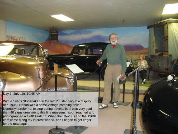 Day 7 (July 10), 10:45 AM

With a 1940s Studebaker on the left, I'm standing at a display of a 1936 Hudson with a same-vintage camping trailer. Normally I prefer not to stop during travels, but I was very glad the I-90 signs drew me to this fine museum. I soon reached and photographed a 1948 Hudson. When the late-'50s and the 1960s cars came along my interest waned, and I began to get eager for the road again.