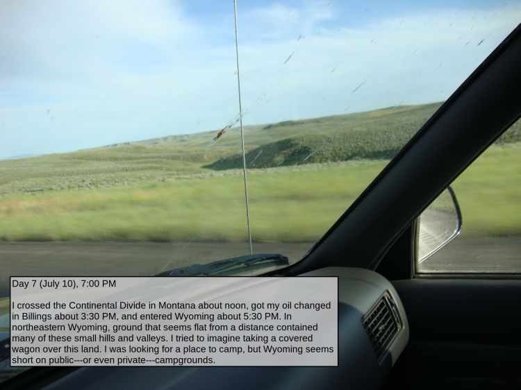 Day 7 (July 10), 7:00 PM

I crossed the Continental Divide in Montana about noon, got my oil changed in Billings about 3:30 PM, and entered Wyoming about 5:30 PM. In northeastern Wyoming, ground that seems flat from a distance contained many of these small hills and valleys. I tried to imagine taking a covered wagon over this land. I was looking for a place to camp, but Wyoming seems short on public---or even private---campgrounds.
