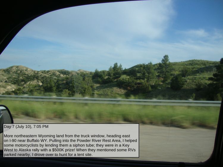 Day 7 (July 10), 7:05 PM

More northeastern Wyoming land from the truck window, heading east on I-90 near Buffalo WY. Pulling into the Powder River Rest Area, I helped some motorcyclists by lending them a siphon tube; they were in a Key West to Alaska rally with a $500K prize! When they mentioned some RVs parked nearby, I drove over to hunt for a tent site.