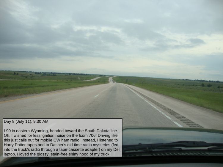 Day 8 (July 11), 9:30 AM

I-90 in eastern Wyoming, headed toward the South Dakota line. Oh, I wished for less ignition noise on the Icom 706! Driving like this just calls out for mobile CW ham radio! Instead, I listened to Harry Potter tapes and to Dasher's old-time radio mysteries (fed into the truck's radio through a tape-cassette adapter) on my Dell laptop. I loved the glossy, stain-free shiny hood of my truck!