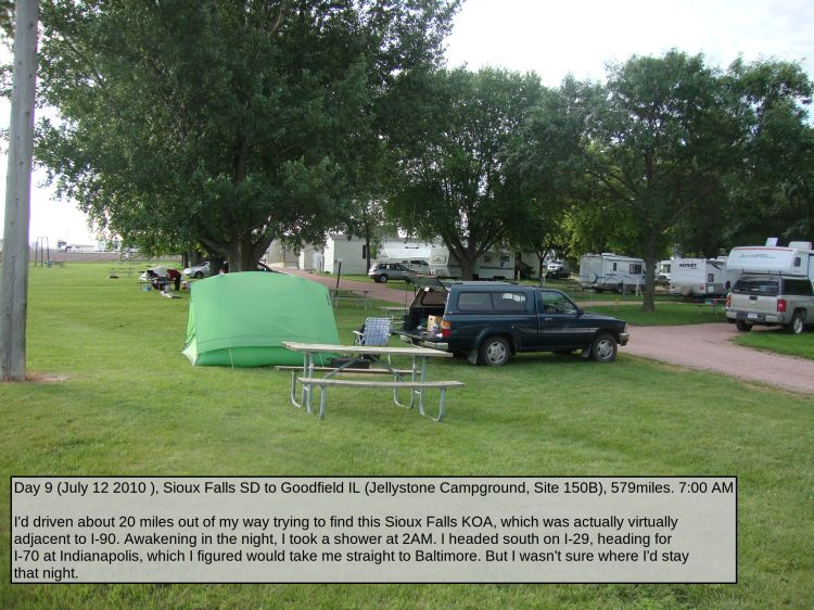 Day 9 (July 12 2010 ), Sioux Falls SD to Goodfield IL (Jellystone Campground, Site 150B), 579miles. 7:00 AM

I'd driven about 20 miles out of my way trying to find this Sioux Falls KOA, which was actually virtually adjacent to I-90. Awakening in the night, I took a shower at 2AM. I headed south on I-29, heading for I-70 at Indianapolis, which I figured would take me straight to Baltimore. But I wasn't sure where I'd stay that night.