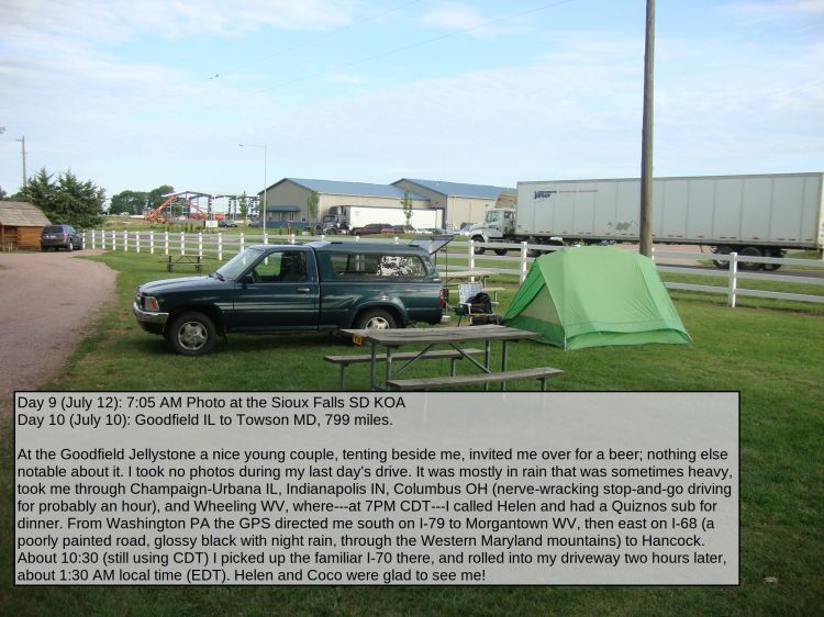 Day 9 (July 12): 7:05 AM Photo at the Sioux Falls SD KOA
Day 10 (July 10): Goodfield IL to Towson MD, 799 miles.

At the Goodfield Jellystone a nice young couple, tenting beside me, invited me over for a beer; nothing else notable about it. I took no photos during my last day's drive. It was mostly in rain that was sometimes heavy, took me through Champaign-Urbana IL, Indianapolis IN, Columbus OH (nerve-wracking stop-and-go driving for probably an hour), and Wheeling WV, where---at 7PM CDT---I called Helen and had a Quiznos sub for dinner. From Washington PA the GPS directed me south on I-79 to Morgantown WV, then east on I-68 (a poorly painted road, glossy black with rain, through the Western Maryland mountains) to Hancock. About 10:30 (still using CDT) I picked up the familiar I-70 there, and rolled into my Towson driveway two hours later, about 1:30 AM local time (EDT). Helen and Coco were glad to see me!